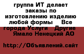 группа ИТ делает заказы по изготовлению изделию любой формы  - Все города Услуги » Другие   . Ямало-Ненецкий АО